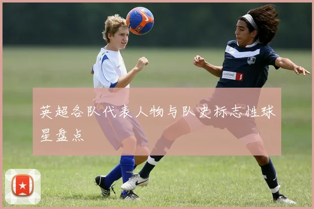 英超各队代表人物与队史标志性球星盘点