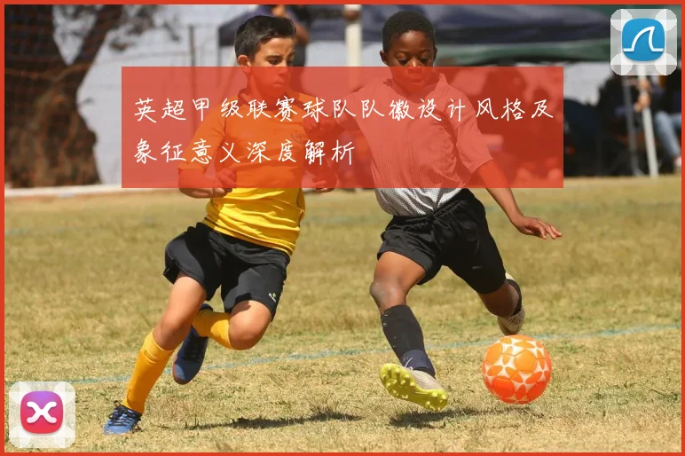 英超甲级联赛球队队徽设计风格及象征意义深度解析