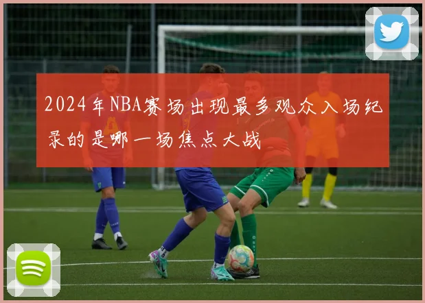 2024年NBA赛场出现最多观众入场纪录的是哪一场焦点大战