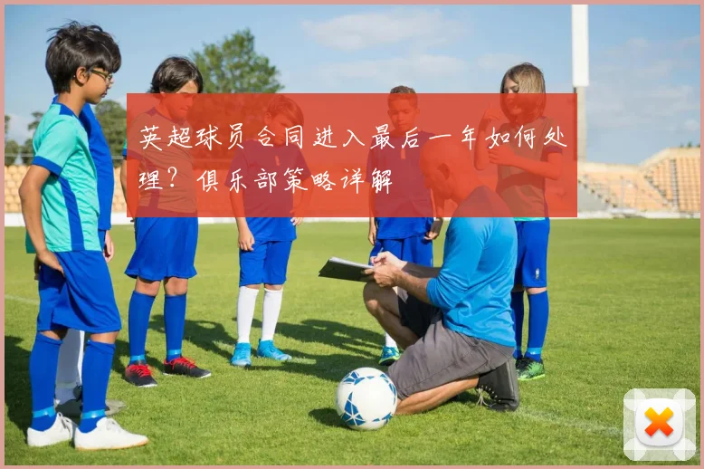 英超球员合同进入最后一年如何处理？俱乐部策略详解