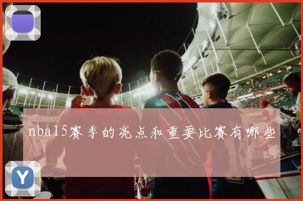 nba15赛季的亮点和重要比赛有哪些